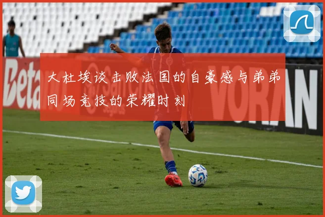 大杜埃谈击败法国的自豪感与弟弟同场竞技的荣耀时刻