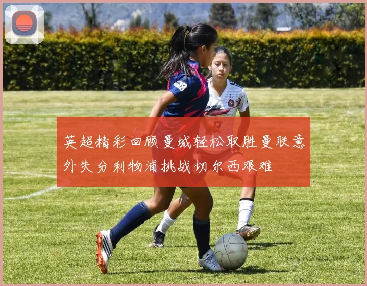 英超精彩回顾曼城轻松取胜曼联意外失分利物浦挑战切尔西艰难