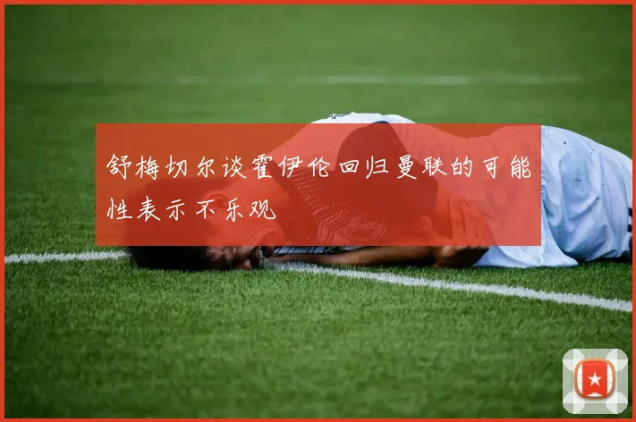 舒梅切尔谈霍伊伦回归曼联的可能性表示不乐观