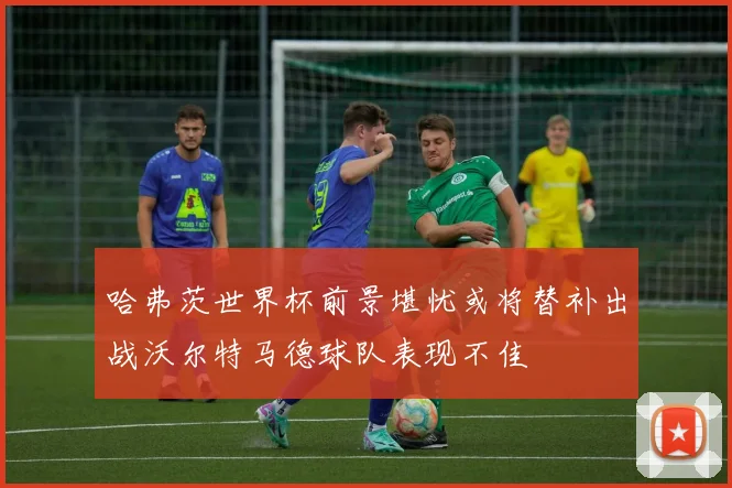 哈弗茨世界杯前景堪忧或将替补出战沃尔特马德球队表现不佳