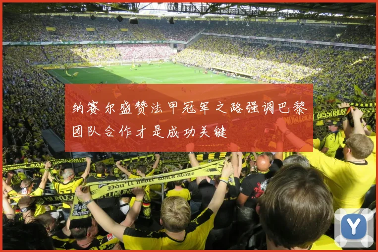纳赛尔盛赞法甲冠军之路强调巴黎团队合作才是成功关键