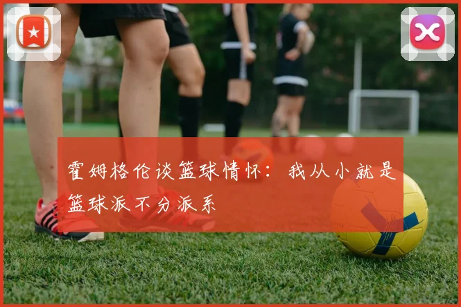霍姆格伦谈篮球情怀：我从小就是篮球派不分派系