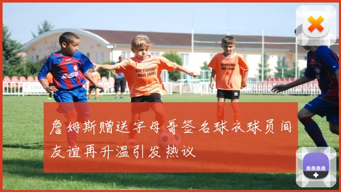 詹姆斯赠送字母哥签名球衣球员间友谊再升温引发热议