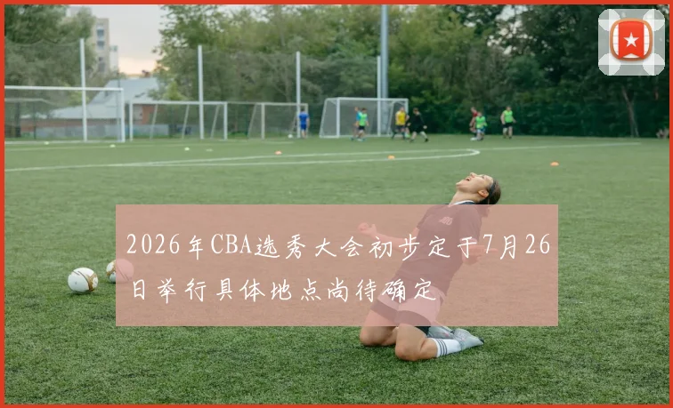 2026年CBA选秀大会初步定于7月26日举行具体地点尚待确定