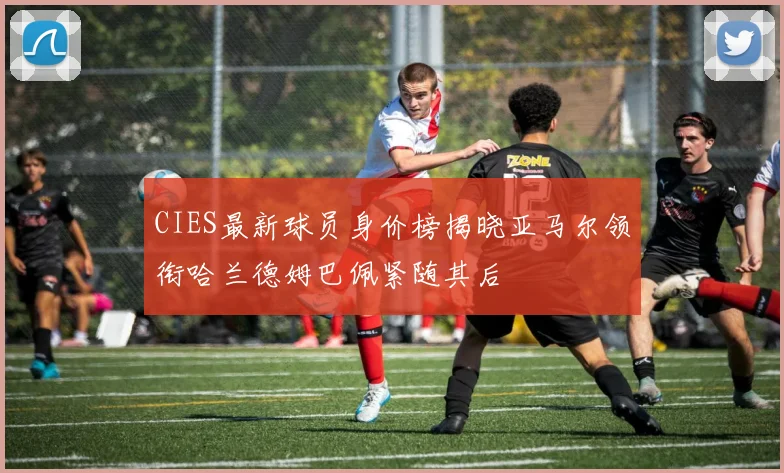 CIES最新球员身价榜揭晓亚马尔领衔哈兰德姆巴佩紧随其后