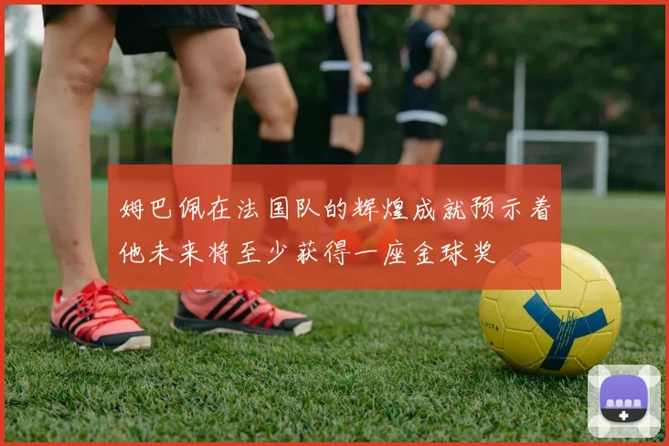 姆巴佩在法国队的辉煌成就预示着他未来将至少获得一座金球奖