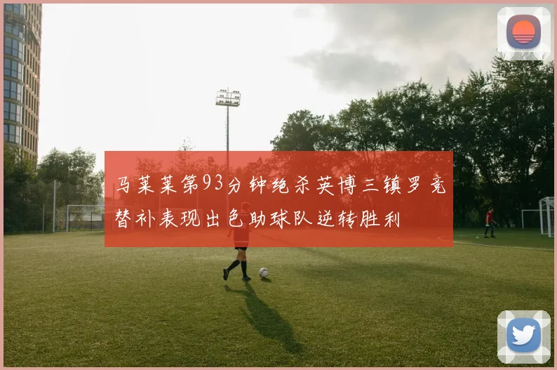 马莱莱第93分钟绝杀英博三镇罗竞替补表现出色助球队逆转胜利