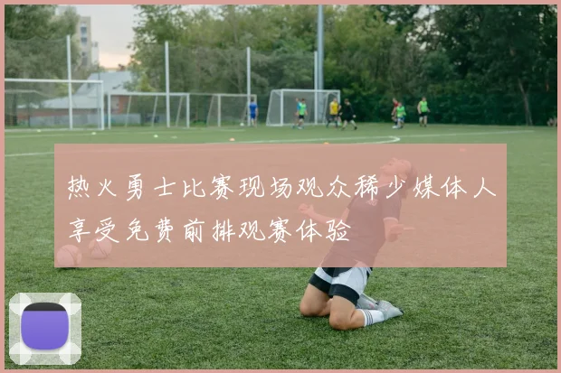 热火勇士比赛现场观众稀少媒体人享受免费前排观赛体验
