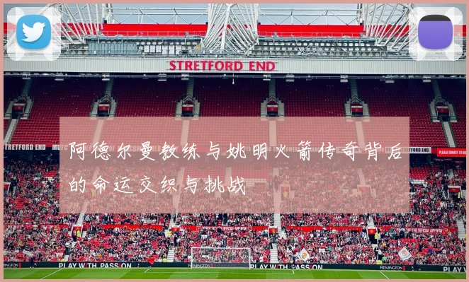 阿德尔曼教练与姚明火箭传奇背后的命运交织与挑战