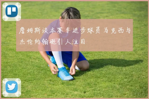 詹姆斯谈本赛季进步球员马克西与杰伦约翰逊引人注目