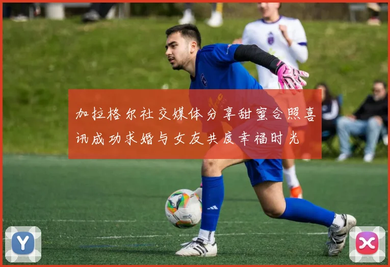 加拉格尔社交媒体分享甜蜜合照喜讯成功求婚与女友共度幸福时光