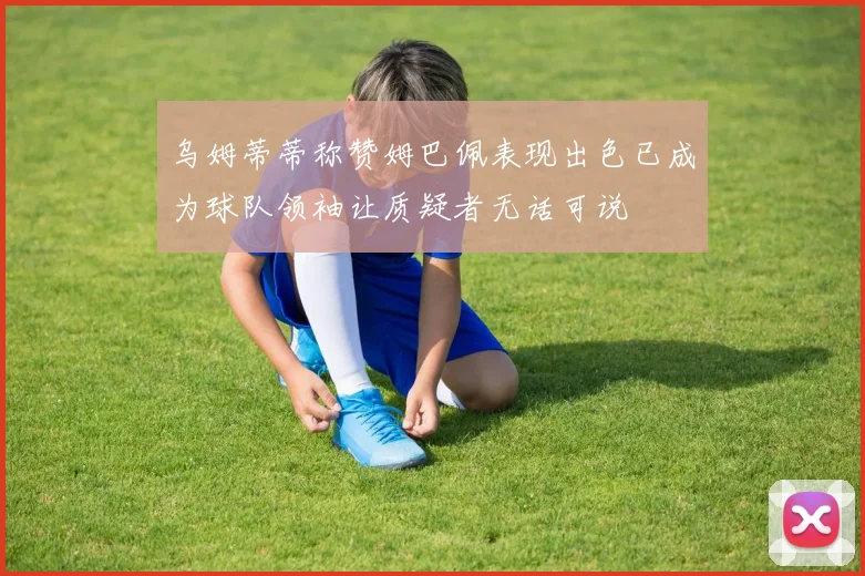 乌姆蒂蒂称赞姆巴佩表现出色已成为球队领袖让质疑者无话可说