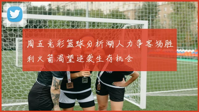 周五竞彩篮球分析湖人力争客场胜利火箭渴望逆袭生存机会