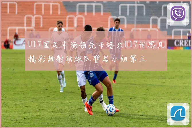 U17国足半场领先卡塔尔U17何思凡精彩抽射助球队暂居小组第三