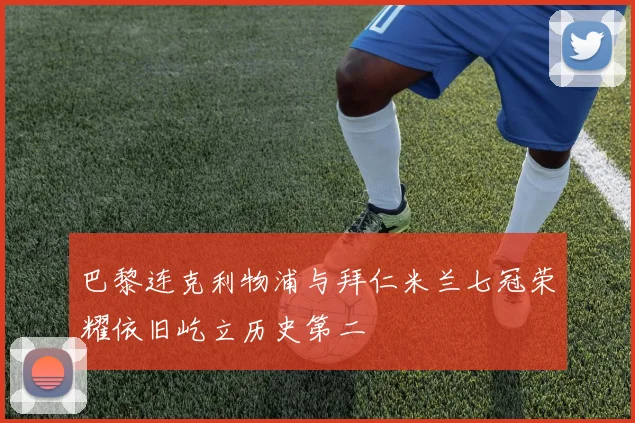 巴黎连克利物浦与拜仁米兰七冠荣耀依旧屹立历史第二