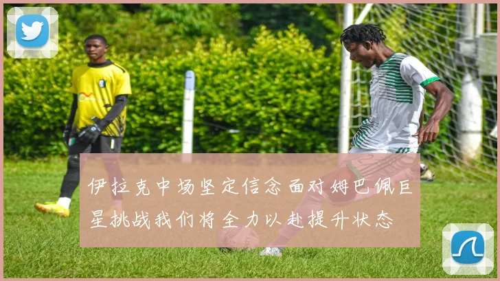 伊拉克中场坚定信念面对姆巴佩巨星挑战我们将全力以赴提升状态