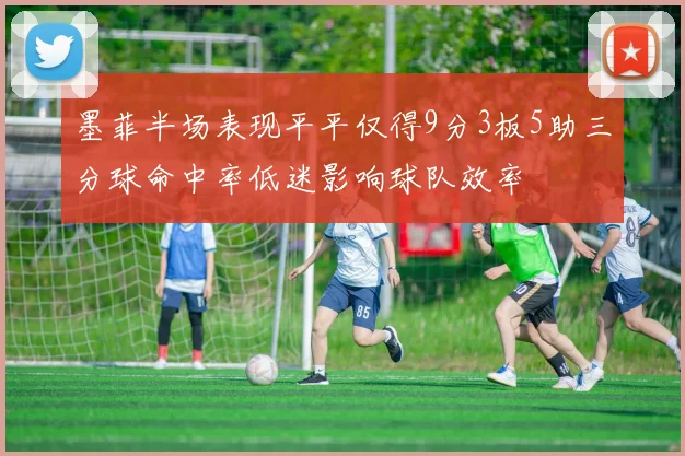 墨菲半场表现平平仅得9分3板5助三分球命中率低迷影响球队效率
