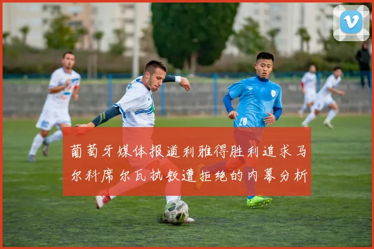 葡萄牙媒体报道利雅得胜利追求马尔科席尔瓦执教遭拒绝的内幕分析