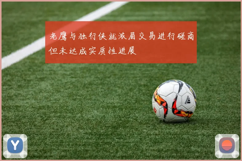 老鹰与独行侠就浓眉交易进行磋商但未达成实质性进展