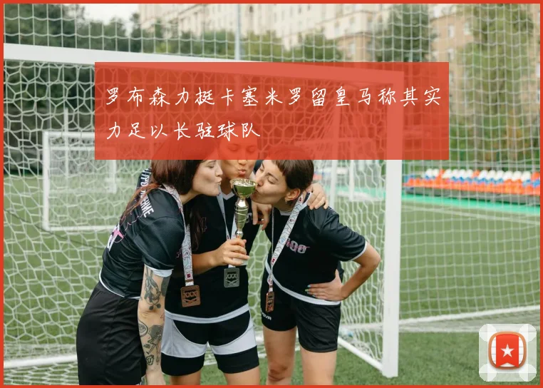 罗布森力挺卡塞米罗留皇马称其实力足以长驻球队