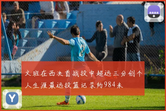 文班在西决首战投中超远三分创个人生涯最远投篮记录约984米